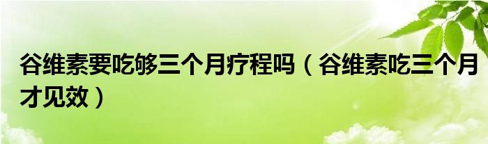 谷維素要吃夠三個(gè)月療程嗎（谷維素吃三個(gè)月才見(jiàn)效）