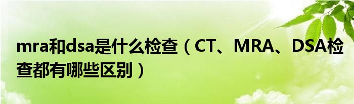 mra和dsa是什么檢查（CT、MRA、DSA檢查都有哪些區(qū)別）