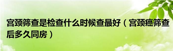 宮頸篩查是檢查什么時候查最好（宮頸癌篩查后多久同房）