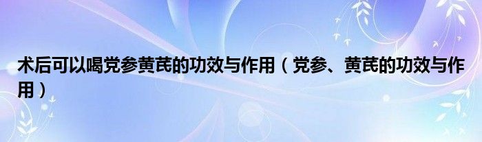 術后可以喝黨參黃芪的功效與作用（黨參、黃芪的功效與作用）