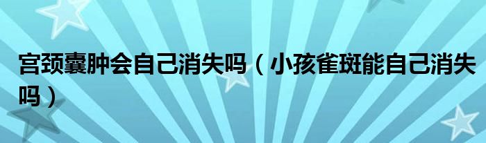 宮頸囊腫會自己消失嗎（小孩雀斑能自己消失嗎）