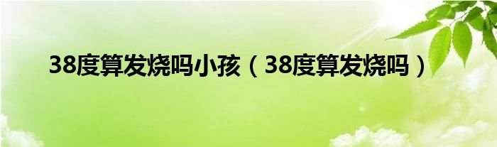 38度算發(fā)燒嗎小孩（38度算發(fā)燒嗎）