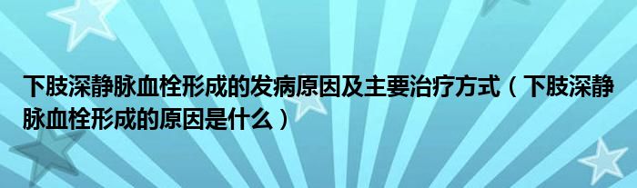 下肢深靜脈血栓形成的發(fā)病原因及主要治療方式（下肢深靜脈血栓形成的原因是什么）