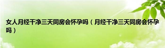 女人月經(jīng)干凈三天同房會懷孕嗎（月經(jīng)干凈三天同房會懷孕嗎）