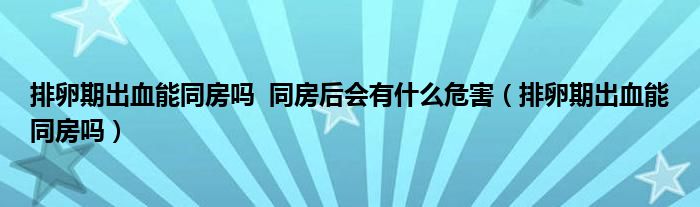 排卵期出血能同房嗎??同房后會有什么危害（排卵期出血能同房嗎）