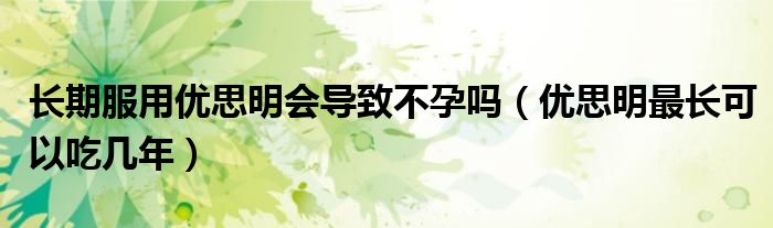 長期服用優(yōu)思明會導(dǎo)致不孕嗎（優(yōu)思明最長可以吃幾年）