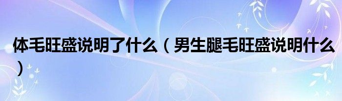 體毛旺盛說(shuō)明了什么（男生腿毛旺盛說(shuō)明什么）