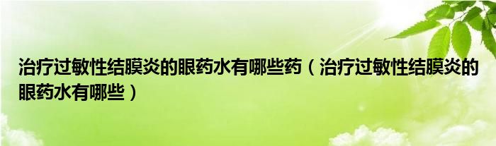 治療過敏性結(jié)膜炎的眼藥水有哪些藥（治療過敏性結(jié)膜炎的眼藥水有哪些）