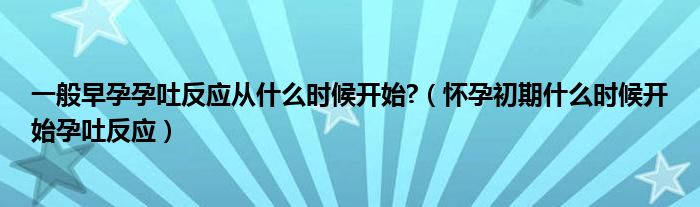 一般早孕孕吐反應(yīng)從什么時(shí)候開(kāi)始?（懷孕初期什么時(shí)候開(kāi)始孕吐反應(yīng)）