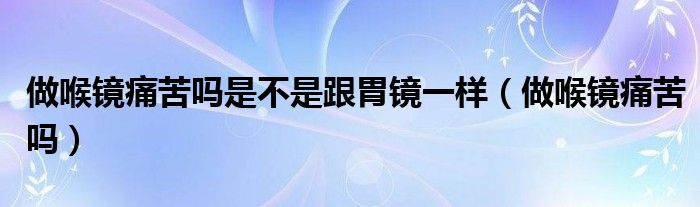 做喉鏡痛苦嗎是不是跟胃鏡一樣（做喉鏡痛苦嗎）