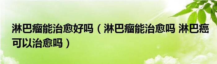 淋巴瘤能治愈好嗎（淋巴瘤能治愈嗎 淋巴癌可以治愈嗎）