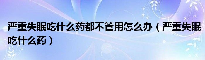 嚴(yán)重失眠吃什么藥都不管用怎么辦（嚴(yán)重失眠吃什么藥）