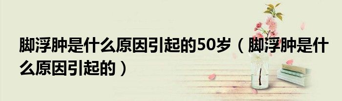 腳浮腫是什么原因引起的50歲（腳浮腫是什么原因引起的）