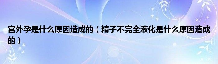 宮外孕是什么原因造成的（精子不完全液化是什么原因造成的）