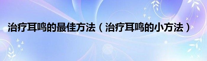 治療耳鳴的最佳方法（治療耳鳴的小方法）