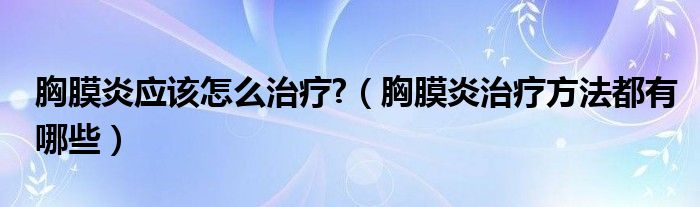 胸膜炎應該怎么治療?（胸膜炎治療方法都有哪些）