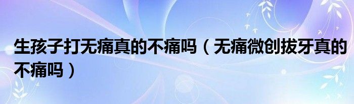 生孩子打無(wú)痛真的不痛嗎（無(wú)痛微創(chuàng)拔牙真的不痛嗎）