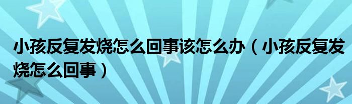 小孩反復發(fā)燒怎么回事該怎么辦（小孩反復發(fā)燒怎么回事）