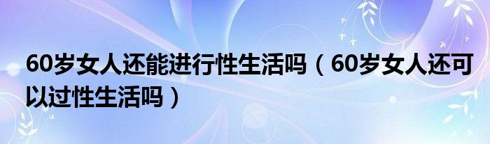 60歲女人還能進(jìn)行性生活嗎（60歲女人還可以過(guò)性生活嗎）