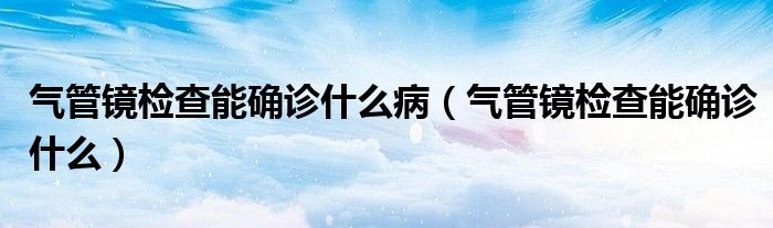 氣管鏡檢查能確診什么?。夤茜R檢查能確診什么）