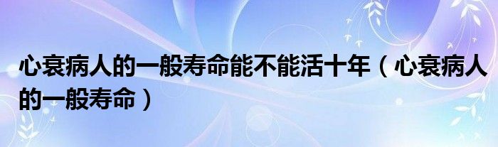 心衰病人的一般壽命能不能活十年（心衰病人的一般壽命）