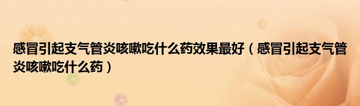 感冒引起支氣管炎咳嗽吃什么藥效果最好（感冒引起支氣管炎咳嗽吃什么藥）