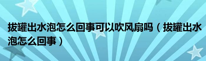 拔罐出水泡怎么回事可以吹風扇嗎（拔罐出水泡怎么回事）