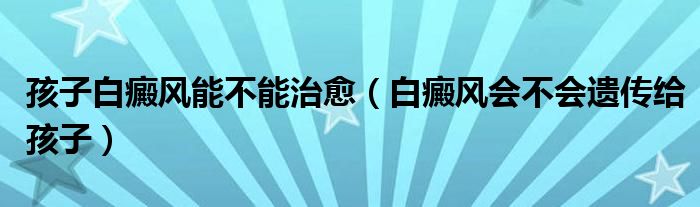 孩子白癜風(fēng)能不能治愈（白癜風(fēng)會不會遺傳給孩子）