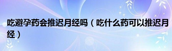 吃避孕藥會推遲月經(jīng)嗎（吃什么藥可以推遲月經(jīng)）