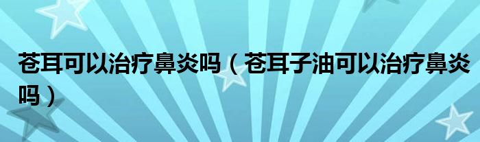 蒼耳可以治療鼻炎嗎（蒼耳子油可以治療鼻炎嗎）