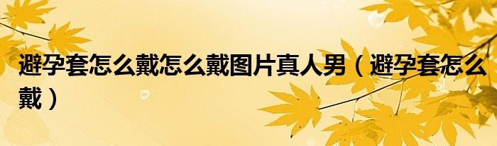 避孕套怎么戴怎么戴圖片真人男（避孕套怎么戴）