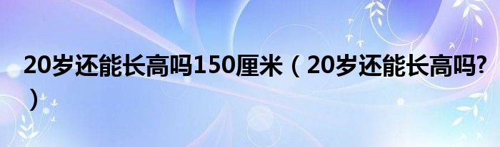 20歲還能長(zhǎng)高嗎150厘米（20歲還能長(zhǎng)高嗎?）