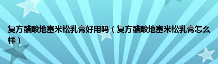 復(fù)方醋酸地塞米松乳膏好用嗎（復(fù)方醋酸地塞米松乳膏怎么樣）