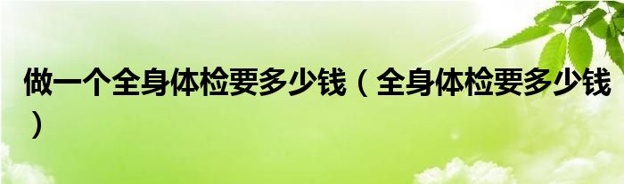 做一個全身體檢要多少錢（全身體檢要多少錢）