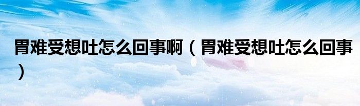 胃難受想吐怎么回事?。ㄎ鸽y受想吐怎么回事）