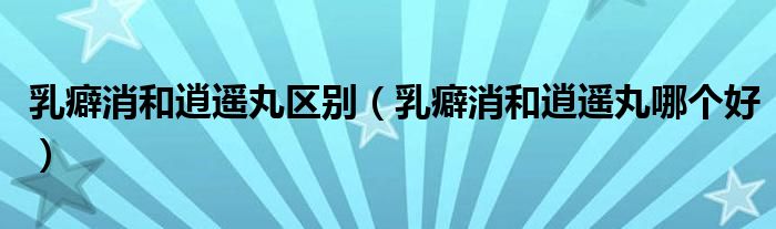 乳癖消和逍遙丸區(qū)別（乳癖消和逍遙丸哪個(gè)好）