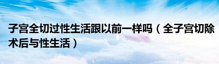 子宮全切過性生活跟以前一樣嗎（全子宮切除術(shù)后與性生活）