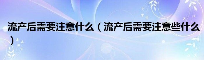 流產后需要注意什么（流產后需要注意些什么）