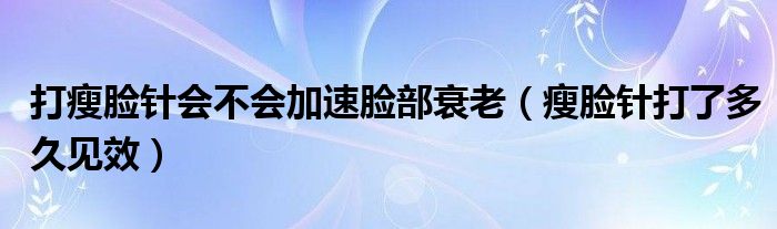 打瘦臉針會(huì)不會(huì)加速臉部衰老（瘦臉針打了多久見(jiàn)效）