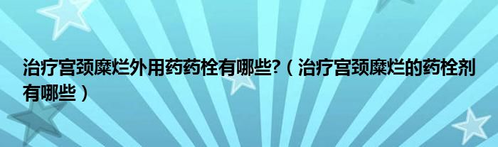 治療宮頸糜爛外用藥藥栓有哪些?（治療宮頸糜爛的藥栓劑有哪些）