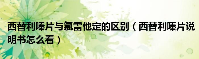 西替利嗪片與氯雷他定的區(qū)別（西替利嗪片說(shuō)明書(shū)怎么看）