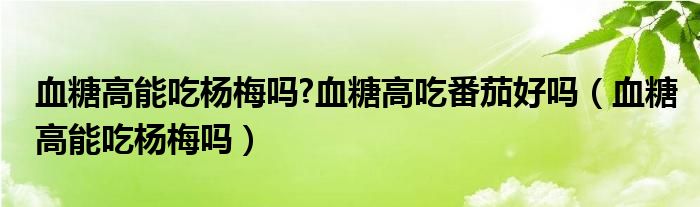 血糖高能吃楊梅嗎?血糖高吃番茄好嗎（血糖高能吃楊梅嗎）