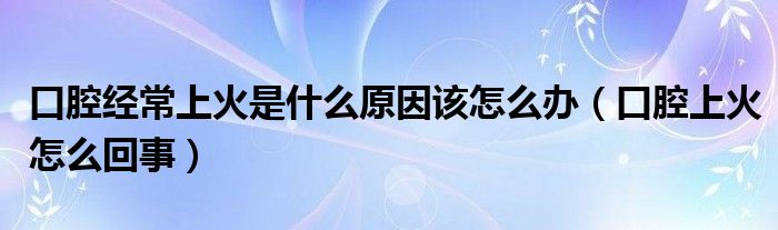 口腔經(jīng)常上火是什么原因該怎么辦（口腔上火怎么回事）