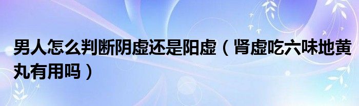 男人怎么判斷陰虛還是陽虛（腎虛吃六味地黃丸有用嗎）