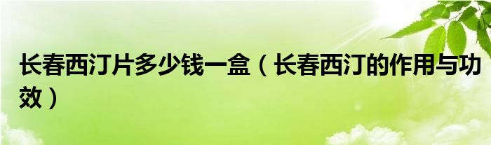 長(zhǎng)春西汀片多少錢一盒（長(zhǎng)春西汀的作用與功效）