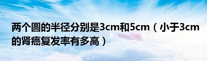 兩個(gè)圓的半徑分別是3cm和5cm（小于3cm的腎癌復(fù)發(fā)率有多高）