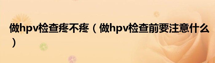 做hpv檢查疼不疼（做hpv檢查前要注意什么）