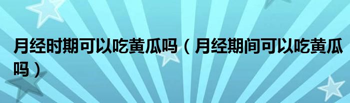 月經(jīng)時期可以吃黃瓜嗎（月經(jīng)期間可以吃黃瓜嗎）