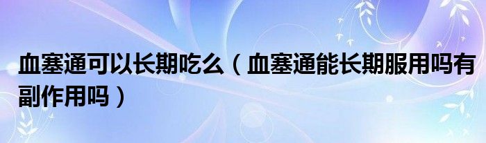 血塞通可以長(zhǎng)期吃么（血塞通能長(zhǎng)期服用嗎有副作用嗎）