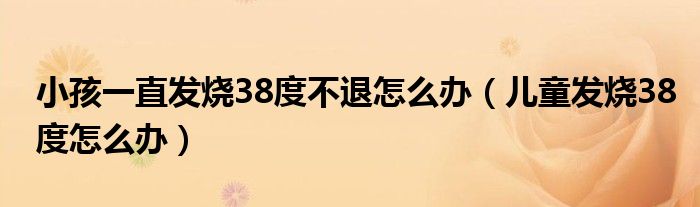 小孩一直發(fā)燒38度不退怎么辦（兒童發(fā)燒38度怎么辦）